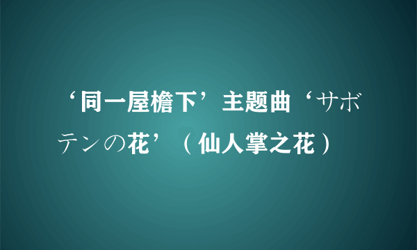 ‘同一屋檐下’主题曲‘サボテンの花’（仙人掌之花）