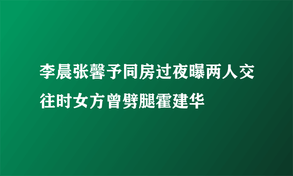 李晨张馨予同房过夜曝两人交往时女方曾劈腿霍建华