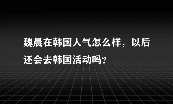 魏晨在韩国人气怎么样，以后还会去韩国活动吗？