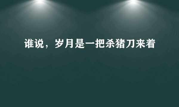 谁说，岁月是一把杀猪刀来着