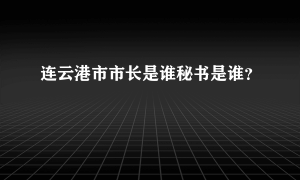 连云港市市长是谁秘书是谁？