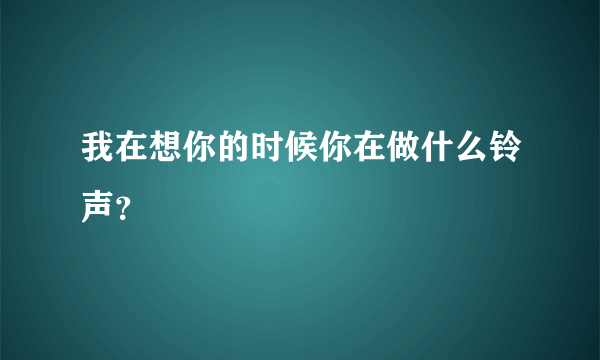 我在想你的时候你在做什么铃声？