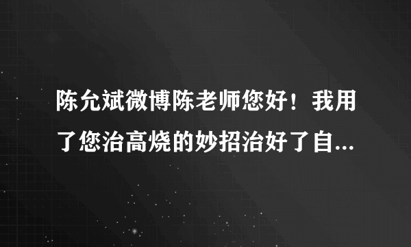 陈允斌微博陈老师您好！我用了您治高烧的妙招治好了自己，非常感谢！我想请您再指点我治下我宝宝，心急如