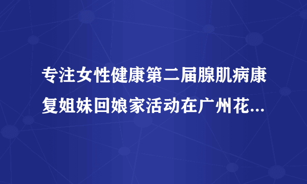 专注女性健康第二届腺肌病康复姐妹回娘家活动在广州花都时代妇产医院圆满举行