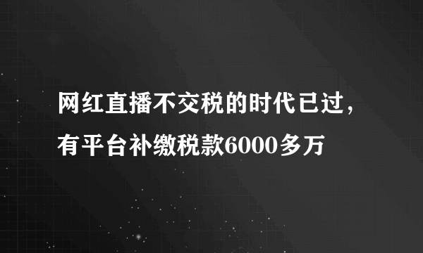 网红直播不交税的时代已过，有平台补缴税款6000多万