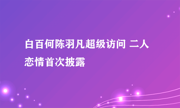 白百何陈羽凡超级访问 二人恋情首次披露