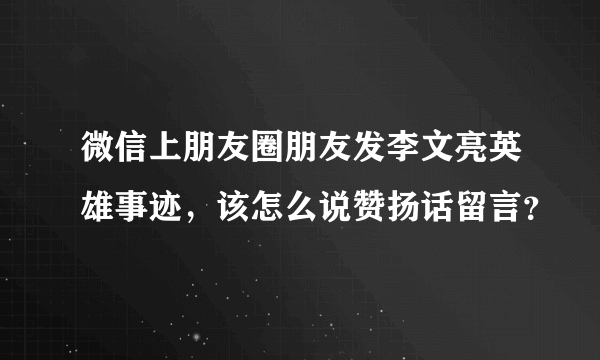 微信上朋友圈朋友发李文亮英雄事迹，该怎么说赞扬话留言？