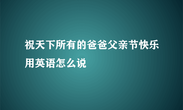 祝天下所有的爸爸父亲节快乐用英语怎么说