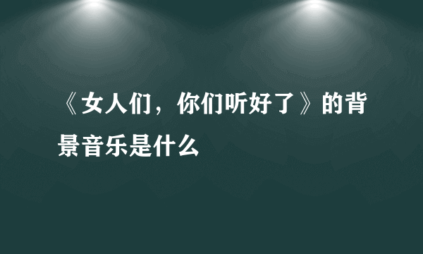 《女人们，你们听好了》的背景音乐是什么