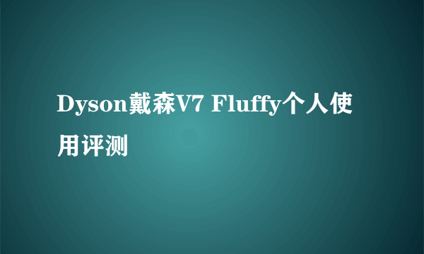 Dyson戴森V7 Fluffy个人使用评测