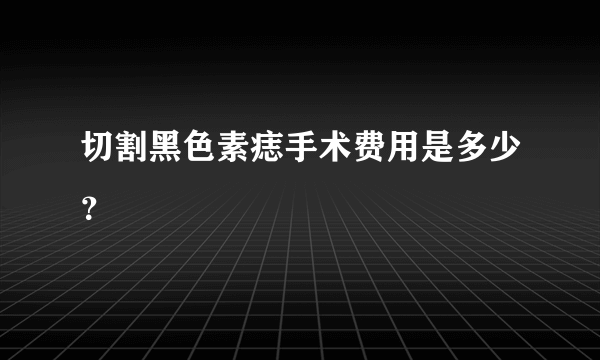 切割黑色素痣手术费用是多少？