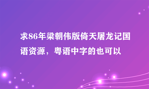 求86年梁朝伟版倚天屠龙记国语资源，粤语中字的也可以