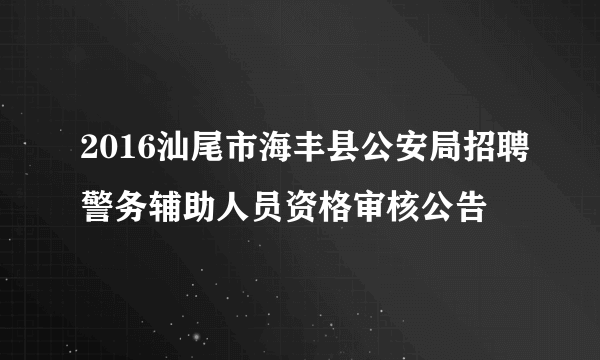 2016汕尾市海丰县公安局招聘警务辅助人员资格审核公告