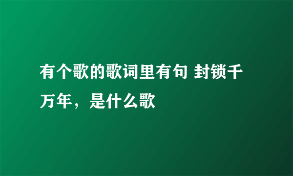 有个歌的歌词里有句 封锁千万年，是什么歌