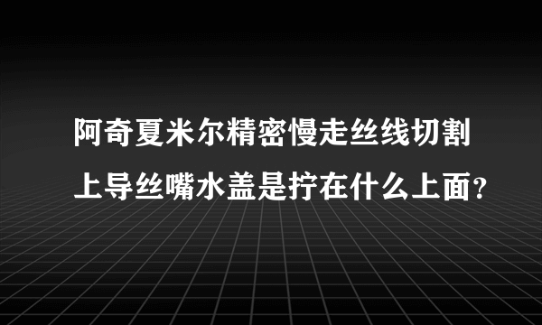 阿奇夏米尔精密慢走丝线切割上导丝嘴水盖是拧在什么上面？