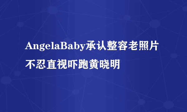 AngelaBaby承认整容老照片不忍直视吓跑黄晓明