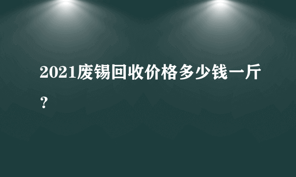 2021废锡回收价格多少钱一斤？