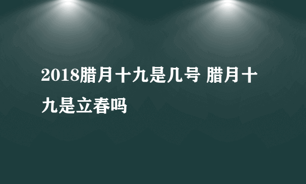 2018腊月十九是几号 腊月十九是立春吗