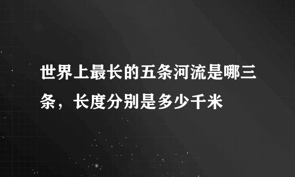 世界上最长的五条河流是哪三条，长度分别是多少千米