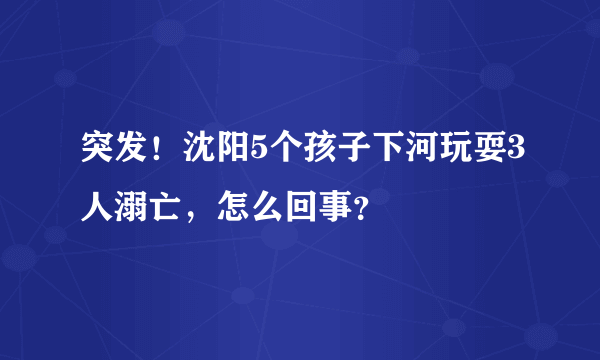 突发！沈阳5个孩子下河玩耍3人溺亡，怎么回事？