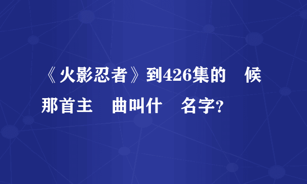 《火影忍者》到426集的時候那首主題曲叫什麼名字？