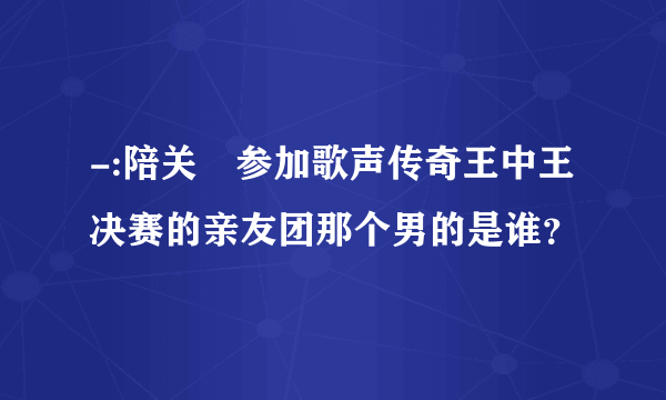 -:陪关喆参加歌声传奇王中王决赛的亲友团那个男的是谁？