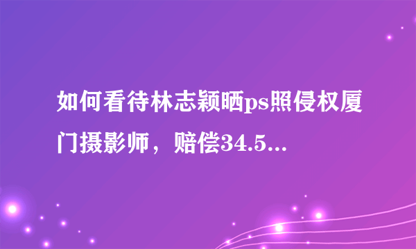 如何看待林志颖晒ps照侵权厦门摄影师，赔偿34.5万并微博置顶道歉3天？