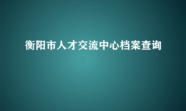 衡阳市人才交流中心档案查询