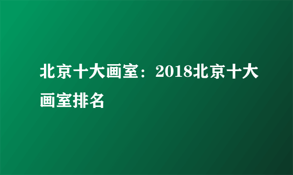 北京十大画室：2018北京十大画室排名