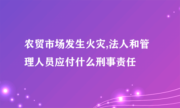 农贸市场发生火灾,法人和管理人员应付什么刑事责任