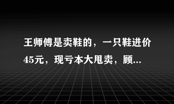 王师傅是卖鞋的，一只鞋进价45元，现亏本大甩卖，顾客给35元买了一双鞋，给王师傅100元假钱，王师