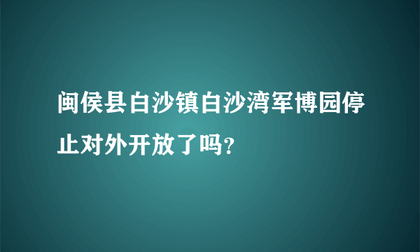 闽侯县白沙镇白沙湾军博园停止对外开放了吗？