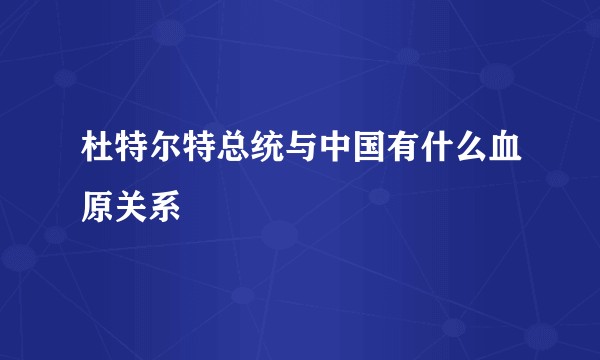 杜特尔特总统与中国有什么血原关系