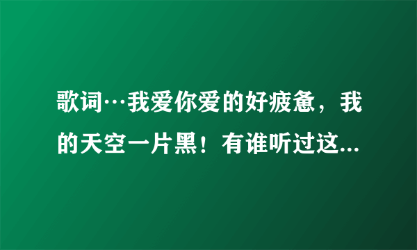 歌词…我爱你爱的好疲惫，我的天空一片黑！有谁听过这首歌…求歌名，感激不尽！