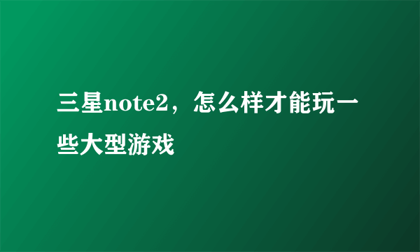 三星note2，怎么样才能玩一些大型游戏