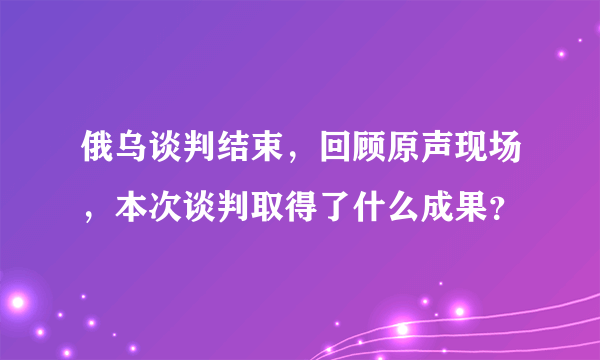 俄乌谈判结束，回顾原声现场，本次谈判取得了什么成果？