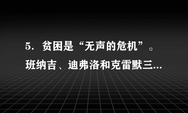 5．贫困是“无声的危机”。班纳吉、迪弗洛和克雷默三位经济学家深入贫困人群最集中的18个国家和地区，通过田野实验创新项目研究，提出了消除全球贫困的最佳方式的可靠答案。简言之，要把贫困问题分解成更小、更容易处理的问题。例如，改善教育成果或儿童健康是一种很有效的干预措施。这表明A．直接经验是获取扶贫真知的可靠来源B．承认矛盾的普遍性是解决贫困问题的前提C．消除贫困要创造由量变到质变的条件D．要实现整体功能大于部分功能之和的理想效果