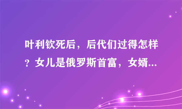 叶利钦死后，后代们过得怎样？女儿是俄罗斯首富，女婿是普京顾问