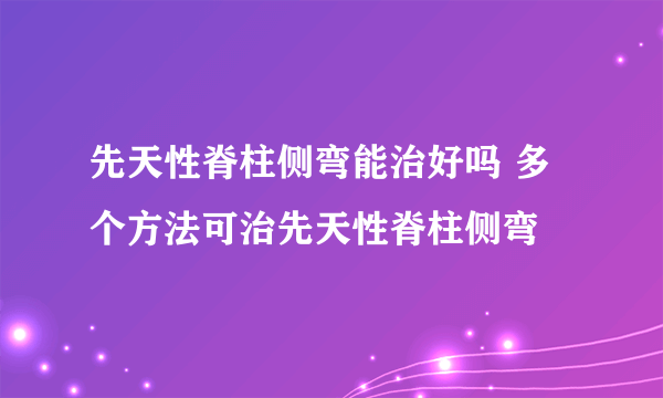 先天性脊柱侧弯能治好吗 多个方法可治先天性脊柱侧弯