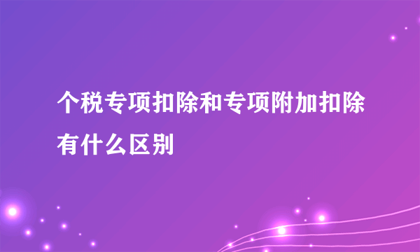 个税专项扣除和专项附加扣除有什么区别