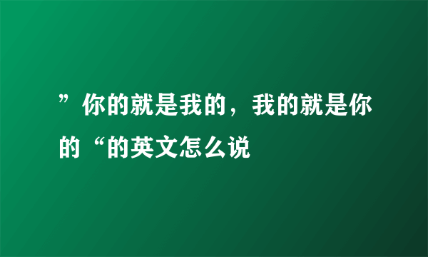 ”你的就是我的，我的就是你的“的英文怎么说