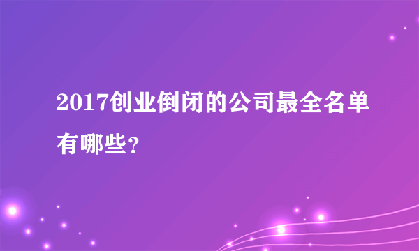 2017创业倒闭的公司最全名单有哪些？