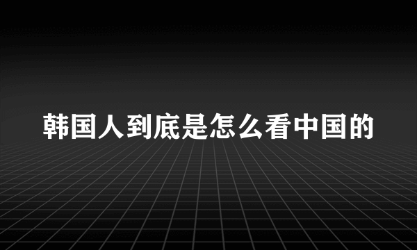 韩国人到底是怎么看中国的