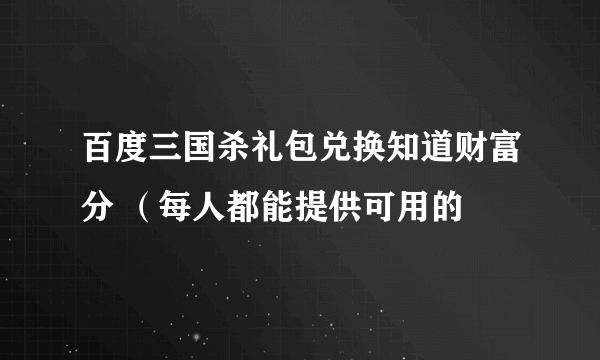 百度三国杀礼包兑换知道财富分 （每人都能提供可用的