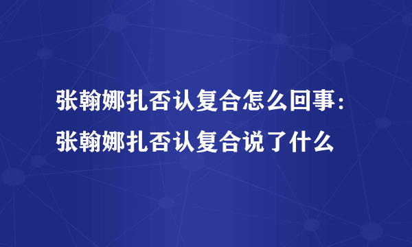 张翰娜扎否认复合怎么回事：张翰娜扎否认复合说了什么