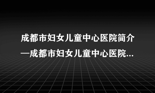 成都市妇女儿童中心医院简介—成都市妇女儿童中心医院试管婴儿技术好么