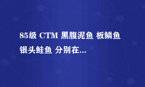 85级 CTM 黑腹泥鱼 板鳞鱼 银头鲑鱼 分别在哪里能钓到。