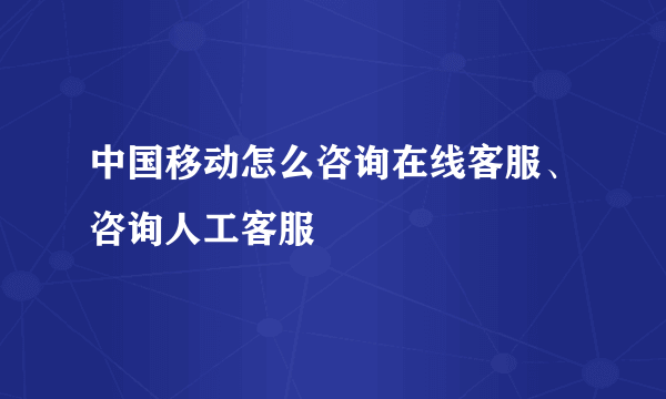 中国移动怎么咨询在线客服、咨询人工客服