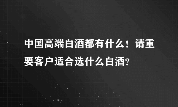 中国高端白酒都有什么！请重要客户适合选什么白酒？