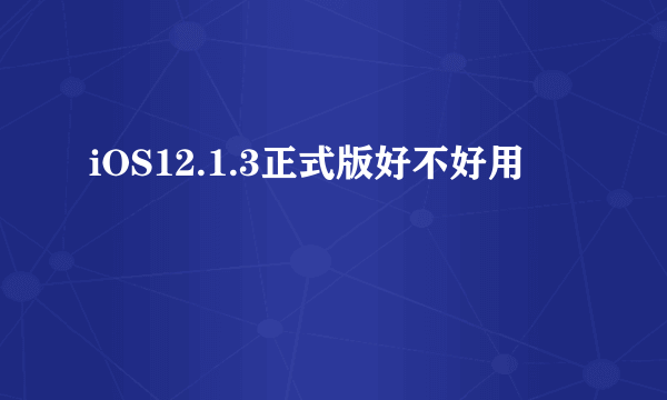 iOS12.1.3正式版好不好用